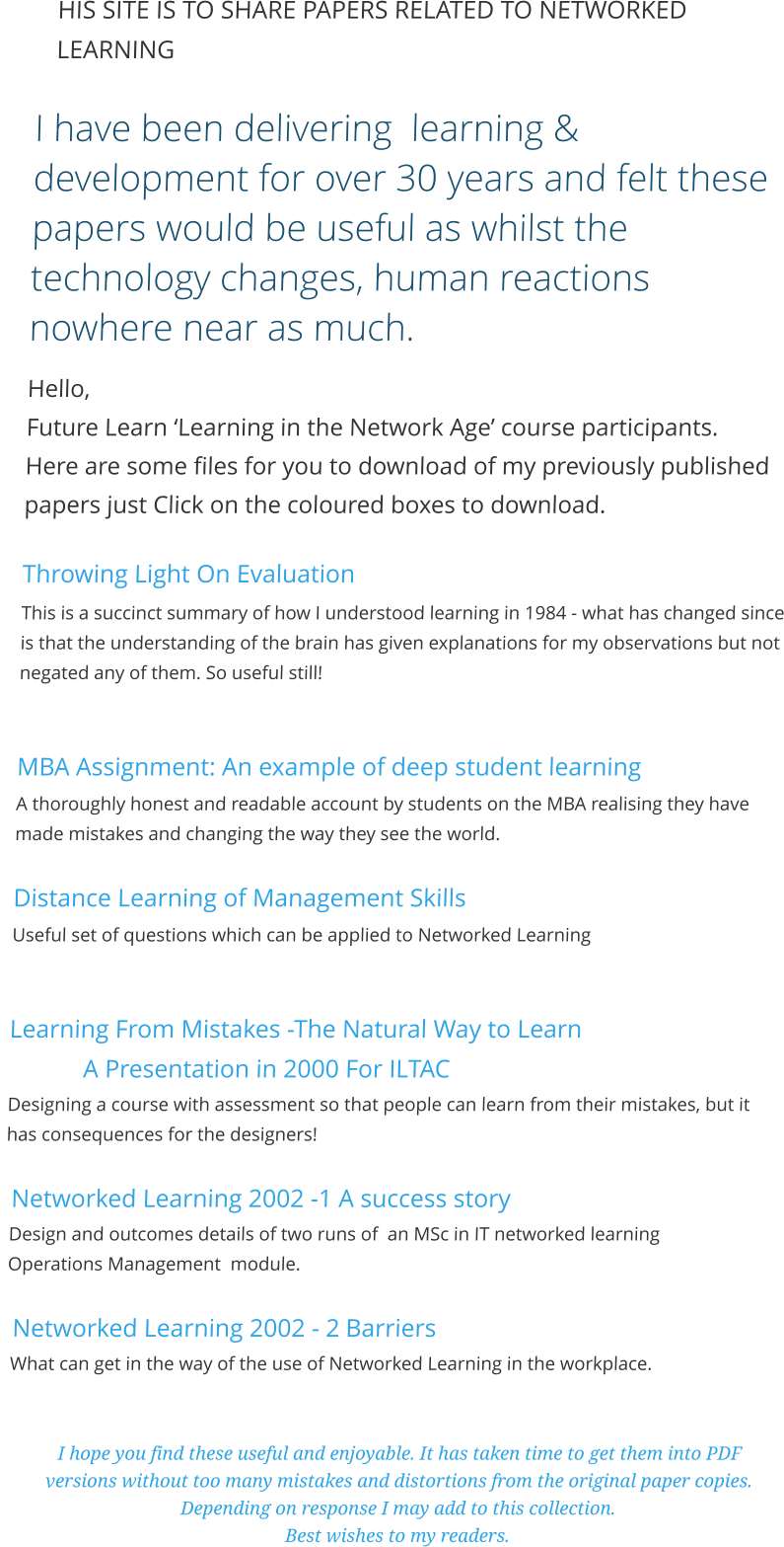 HIS SITE IS TO SHARE PAPERS RELATED TO NETWORKED LEARNING  I have been delivering  learning & development for over 30 years and felt these papers would be useful as whilst the technology changes, human reactions nowhere near as much. Hello,  Future Learn ‘Learning in the Network Age’ course participants.  Here are some files for you to download of my previously published papers just Click on the coloured boxes to download.  Throwing Light On Evaluation This is a succinct summary of how I understood learning in 1984 - what has changed since is that the understanding of the brain has given explanations for my observations but not negated any of them. So useful still!   MBA Assignment: An example of deep student learning A thoroughly honest and readable account by students on the MBA realising they have made mistakes and changing the way they see the world.  Distance Learning of Management Skills Useful set of questions which can be applied to Networked Learning   Learning From Mistakes -The Natural Way to Learn  A Presentation in 2000 For ILTAC  Designing a course with assessment so that people can learn from their mistakes, but it has consequences for the designers!   Networked Learning 2002 -1 A success story  Design and outcomes details of two runs of  an MSc in IT networked learning  Operations Management  module.     Networked Learning 2002 - 2 Barriers    What can get in the way of the use of Networked Learning in the workplace.   I hope you find these useful and enjoyable. It has taken time to get them into PDF versions without too many mistakes and distortions from the original paper copies. Depending on response I may add to this collection.  Best wishes to my readers.